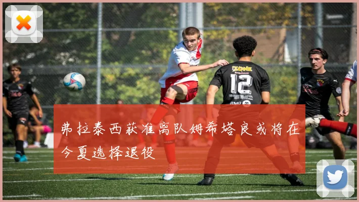 弗拉泰西获准离队姆希塔良或将在今夏选择退役