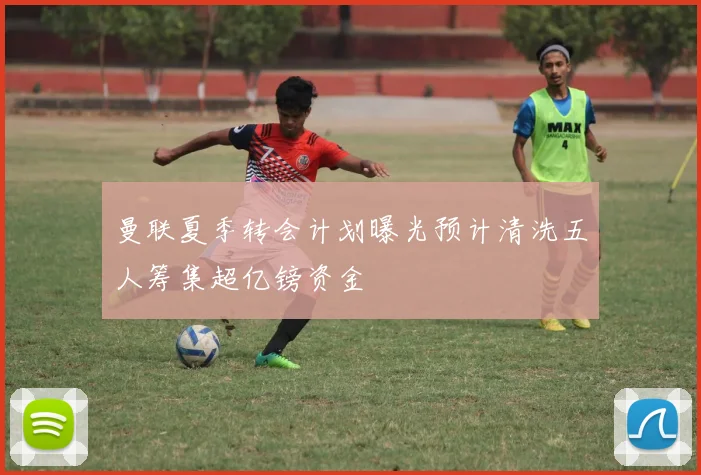 曼联夏季转会计划曝光预计清洗五人筹集超亿镑资金