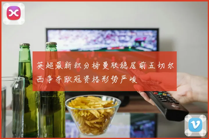 英超最新积分榜曼联稳居前五切尔西争夺欧冠资格形势严峻
