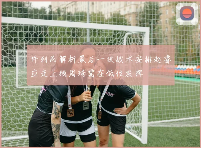 许利民解析最后一攻战术安排赵睿应走上线周琦需在低位发挥
