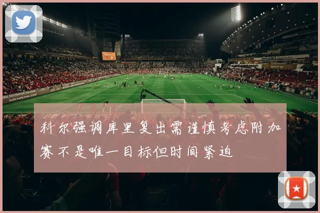 科尔强调库里复出需谨慎考虑附加赛不是唯一目标但时间紧迫