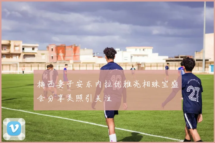 梅西妻子安东内拉优雅亮相珠宝盛会分享美照引关注