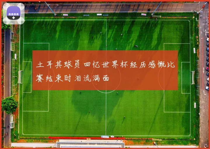 土耳其球员回忆世界杯经历感慨比赛结束时泪流满面