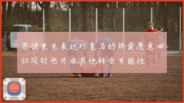 恩德里克表达对皇马的热爱愿意回归同时也开放其他转会可能性