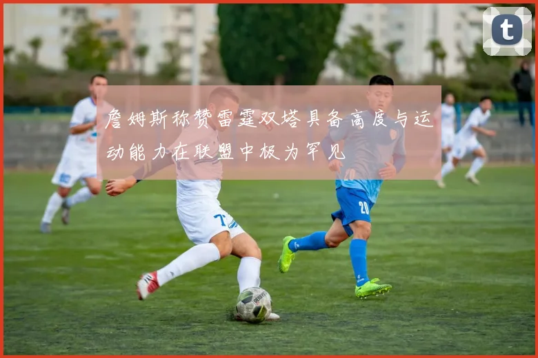 詹姆斯称赞雷霆双塔具备高度与运动能力在联盟中极为罕见
