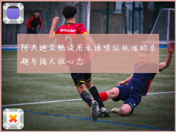 阿夫迪亚畅谈用法语喷垃圾话的乐趣与搞文班心态