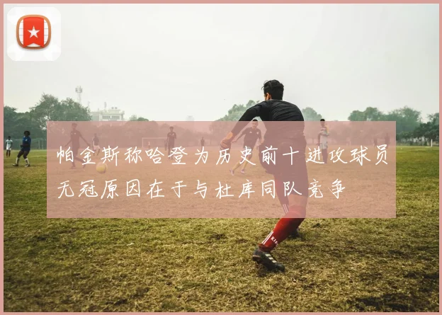 帕金斯称哈登为历史前十进攻球员无冠原因在于与杜库同队竞争