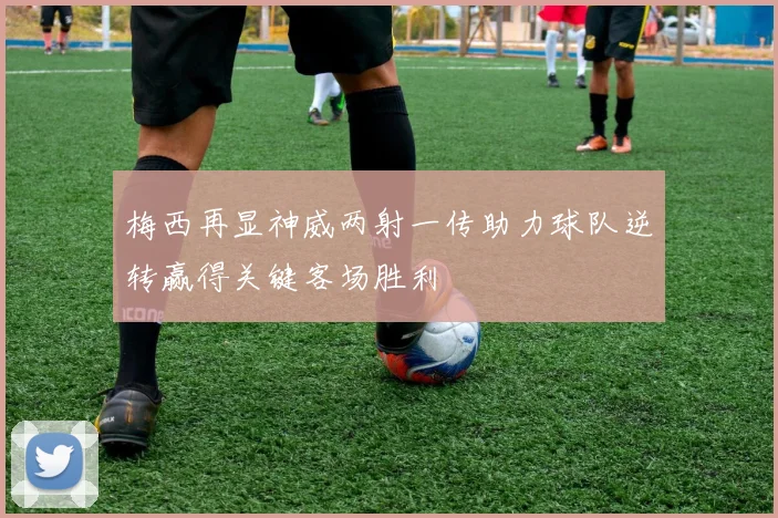 梅西再显神威两射一传助力球队逆转赢得关键客场胜利
