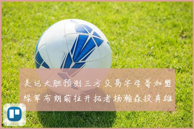 美记大胆预测三方交易字母哥加盟绿军布朗前往开拓者杨瀚森投奔雄鹿
