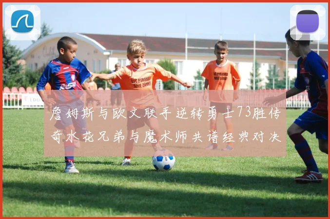詹姆斯与欧文联手逆转勇士73胜传奇水花兄弟与魔术师共谱经典对决