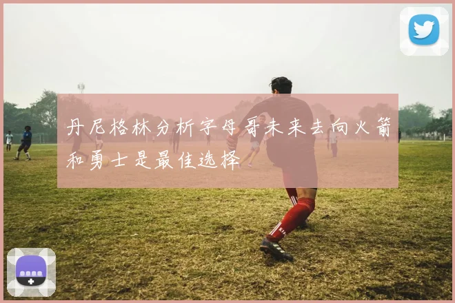 丹尼格林分析字母哥未来去向火箭和勇士是最佳选择