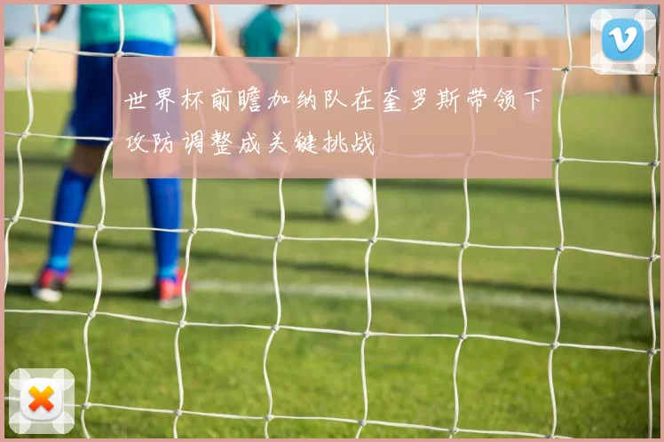 世界杯前瞻加纳队在奎罗斯带领下攻防调整成关键挑战