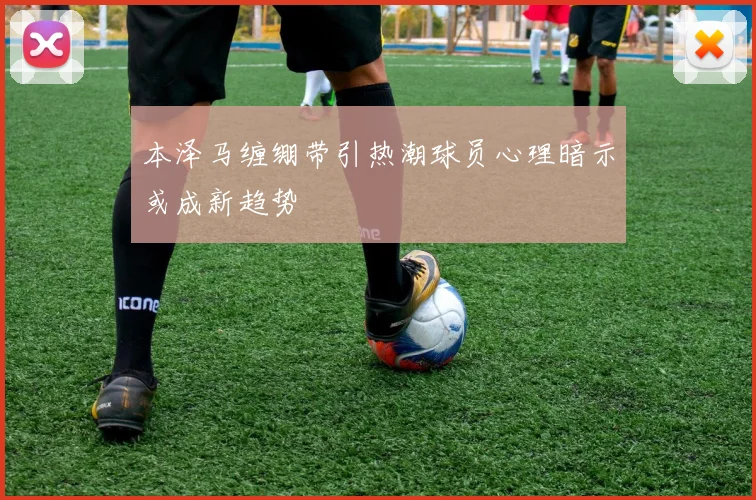 本泽马缠绷带引热潮球员心理暗示或成新趋势