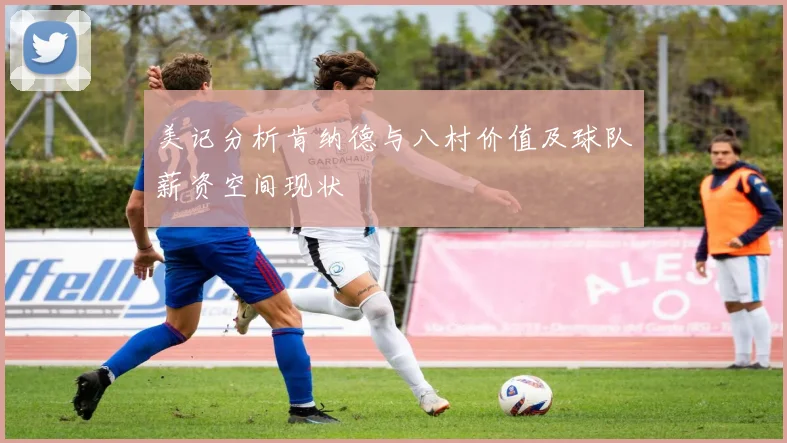 美记分析肯纳德与八村价值及球队薪资空间现状