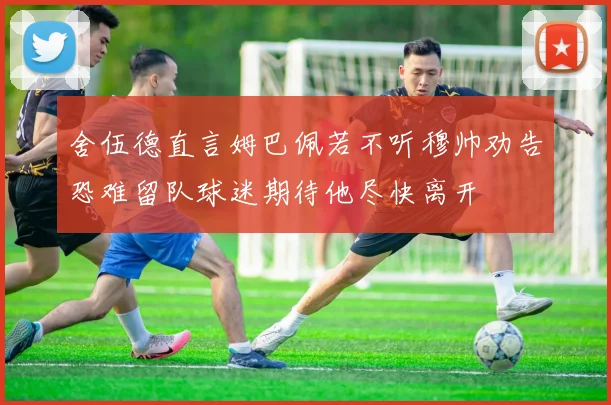 舍伍德直言姆巴佩若不听穆帅劝告恐难留队球迷期待他尽快离开