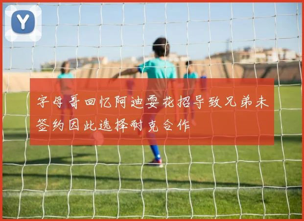 字母哥回忆阿迪耍花招导致兄弟未签约因此选择耐克合作