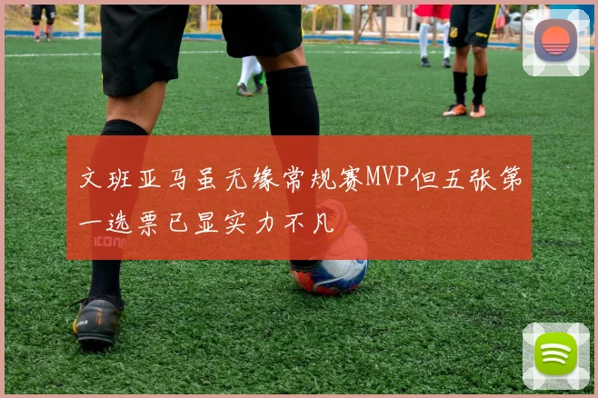 文班亚马虽无缘常规赛MVP但五张第一选票已显实力不凡
