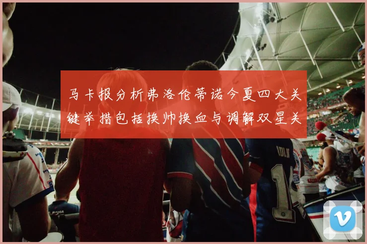 马卡报分析弗洛伦蒂诺今夏四大关键举措包括换帅换血与调解双星关系