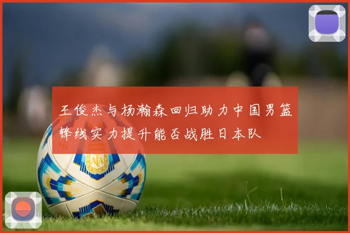 王俊杰与杨瀚森回归助力中国男篮锋线实力提升能否战胜日本队