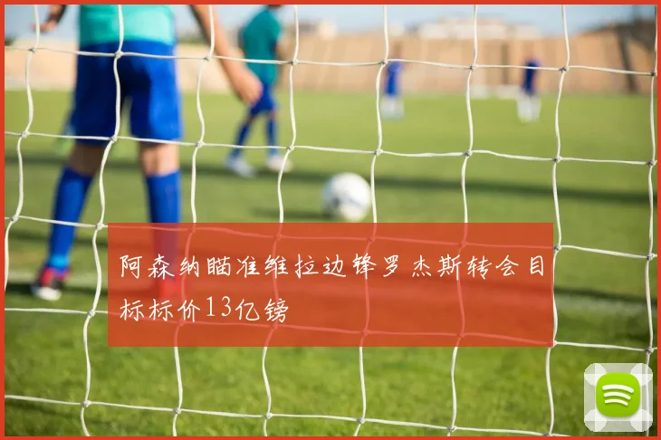 阿森纳瞄准维拉边锋罗杰斯转会目标标价13亿镑